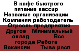 В кафе быстрого питания кассир › Название организации ­ Компания-работодатель › Отрасль предприятия ­ Другое › Минимальный оклад ­ 17 000 - Все города Работа » Вакансии   . Тыва респ.